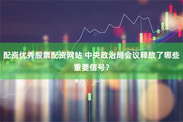 配资优秀股票配资网站 中央政治局会议释放了哪些重要信号？