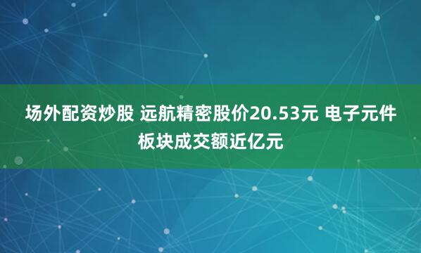 场外配资炒股 远航精密股价20.53元 电子元件板块成交额近亿元