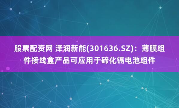 股票配资网 泽润新能(301636.SZ)：薄膜组件接线盒产品可应用于碲化镉电池组件