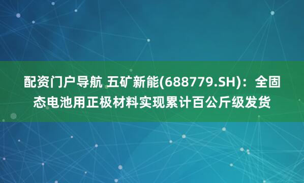 配资门户导航 五矿新能(688779.SH)：全固态电池用正极材料实现累计百公斤级发货