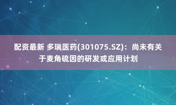 配资最新 多瑞医药(301075.SZ)：尚未有关于麦角硫因的研发或应用计划