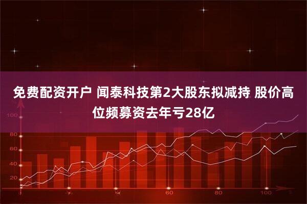 免费配资开户 闻泰科技第2大股东拟减持 股价高位频募资去年亏28亿