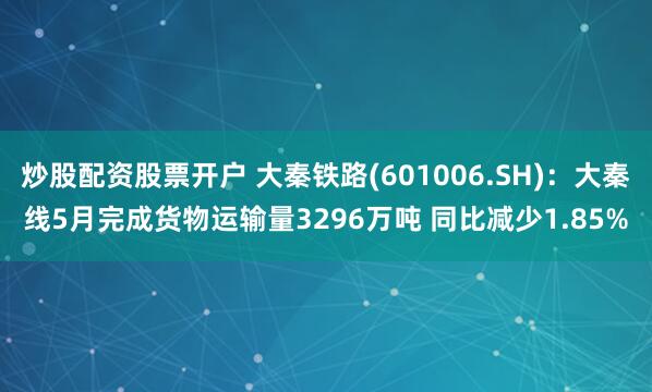炒股配资股票开户 大秦铁路(601006.SH)：大秦线5月完成货物运输量3296万吨 同比减少1.85%