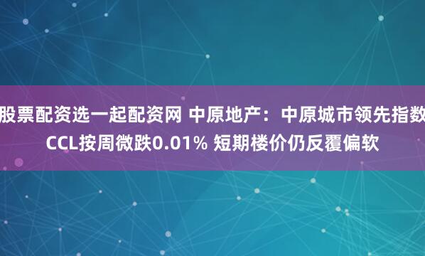 股票配资选一起配资网 中原地产：中原城市领先指数CCL按周微跌0.01% 短期楼价仍反覆偏软