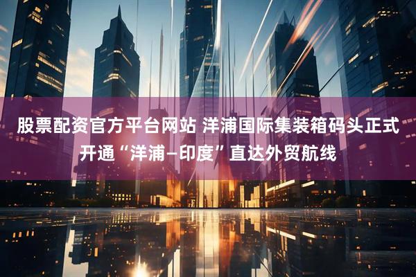 股票配资官方平台网站 洋浦国际集装箱码头正式开通“洋浦—印度”直达外贸航线