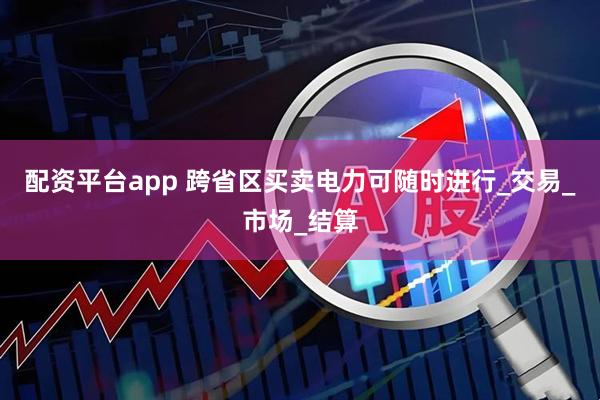 配资平台app 跨省区买卖电力可随时进行_交易_市场_结算