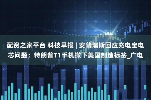 配资之家平台 科技早报 | 安普瑞斯回应充电宝电芯问题；特朗普T1手机撤下美国制造标签_广电