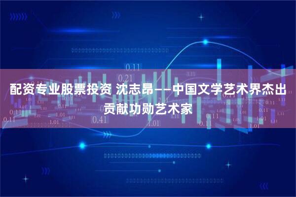 配资专业股票投资 沈志昂——中国文学艺术界杰出贡献功勋艺术家