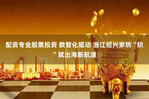 配资专业股票投资 数智化驱动 浙江绍兴家纺“织”就出海新航道