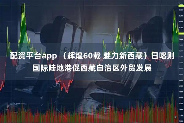 配资平台app （辉煌60载 魅力新西藏）日喀则国际陆地港促西藏自治区外贸发展