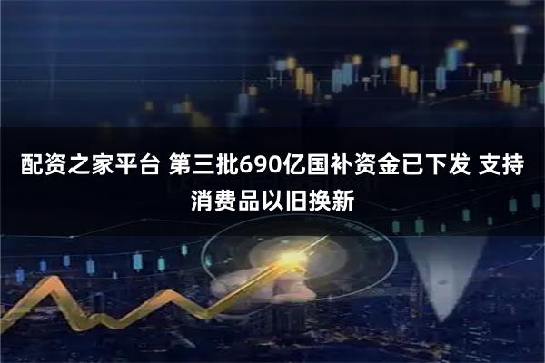 配资之家平台 第三批690亿国补资金已下发 支持消费品以旧换新