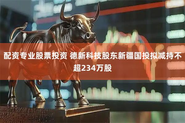 配资专业股票投资 德新科技股东新疆国投拟减持不超234万股
