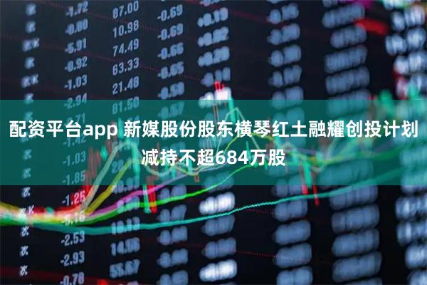 配资平台app 新媒股份股东横琴红土融耀创投计划减持不超684万股