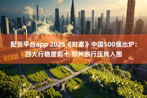 配资平台app 2025《财富》中国500强出炉：四大行稳居前十 郑州银行压线入围