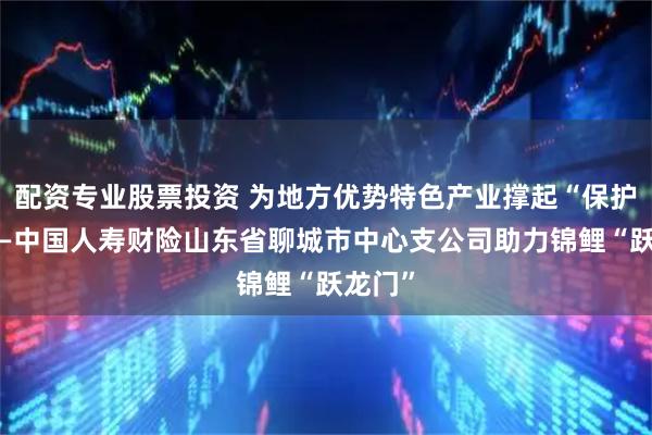 配资专业股票投资 为地方优势特色产业撑起“保护伞”——中国人寿财险山东省聊城市中心支公司助力锦鲤“跃龙门”