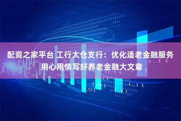 配资之家平台 工行太仓支行：优化适老金融服务 用心用情写好养老金融大文章