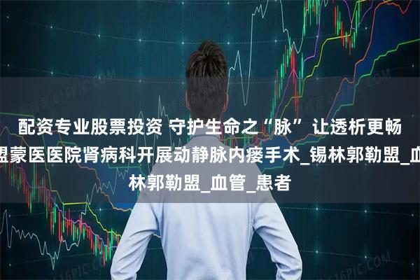 配资专业股票投资 守护生命之“脉” 让透析更畅通——锡盟蒙医医院肾病科开展动静脉内瘘手术_锡林郭勒盟_血管_患者