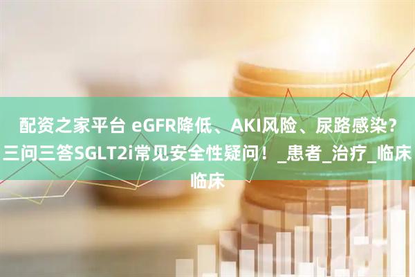 配资之家平台 eGFR降低、AKI风险、尿路感染？三问三答SGLT2i常见安全性疑问！_患者_治疗_临床