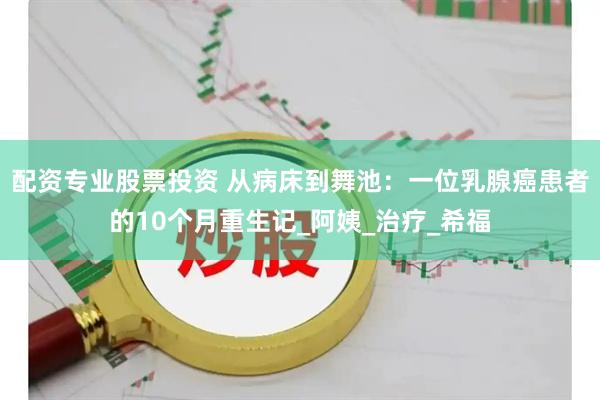 配资专业股票投资 从病床到舞池：一位乳腺癌患者的10个月重生记_阿姨_治疗_希福