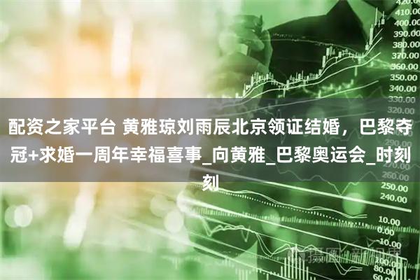 配资之家平台 黄雅琼刘雨辰北京领证结婚，巴黎夺冠+求婚一周年幸福喜事_向黄雅_巴黎奥运会_时刻