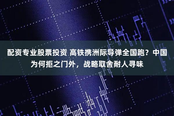配资专业股票投资 高铁携洲际导弹全国跑？中国为何拒之门外，战略取舍耐人寻味